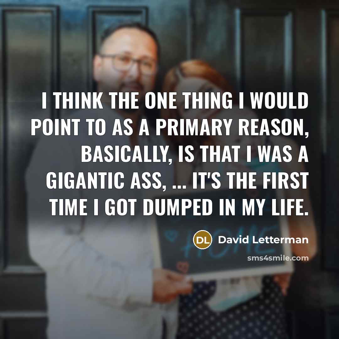 “I think the one thing I would point to as a primary reason, basically, is that I was a gigantic ass, ... It's the first time I got dumped in my life.” quote by David Letterman