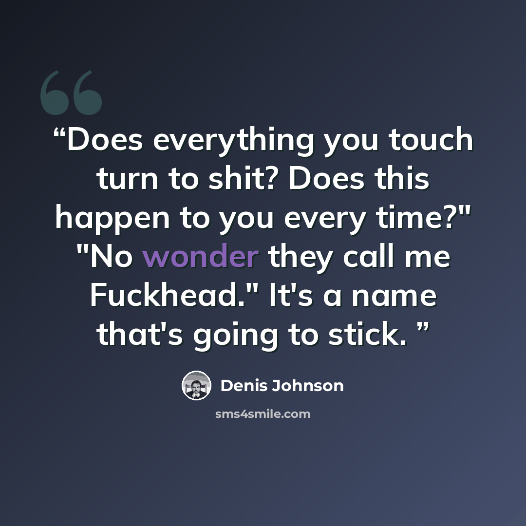 “Does everything you touch turn to shit? Does this happen to you every time?" "No wonder they call me Fuckhead." It's a name that's going to stick.” quote by Denis Johnson