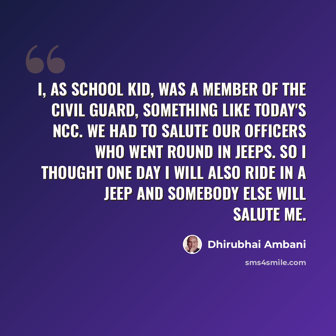 “I, as school kid, was a member of the Civil Guard, something like today's NCC. We had to salute our officers who went round in jeeps. So I thought one day I will also ride in a jeep and somebody else will salute me.” quote by Dhirubhai Ambani