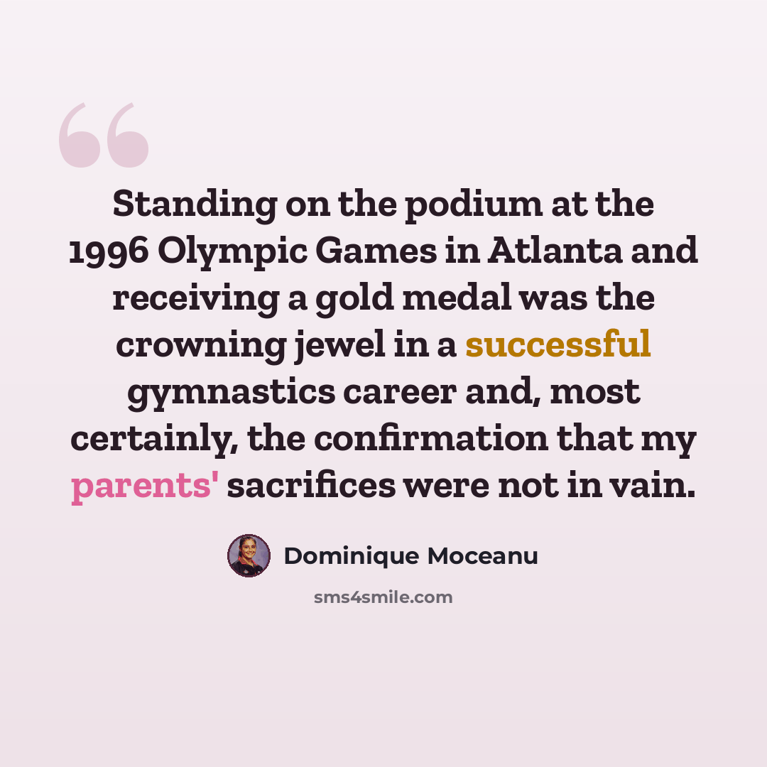 “Standing on the podium at the 1996 Olympic Games in Atlanta and receiving a gold medal was the crowning jewel in a successful gymnastics career and, most certainly, the confirmation that my parents' sacrifices were not in vain.” quote by Dominique Moceanu