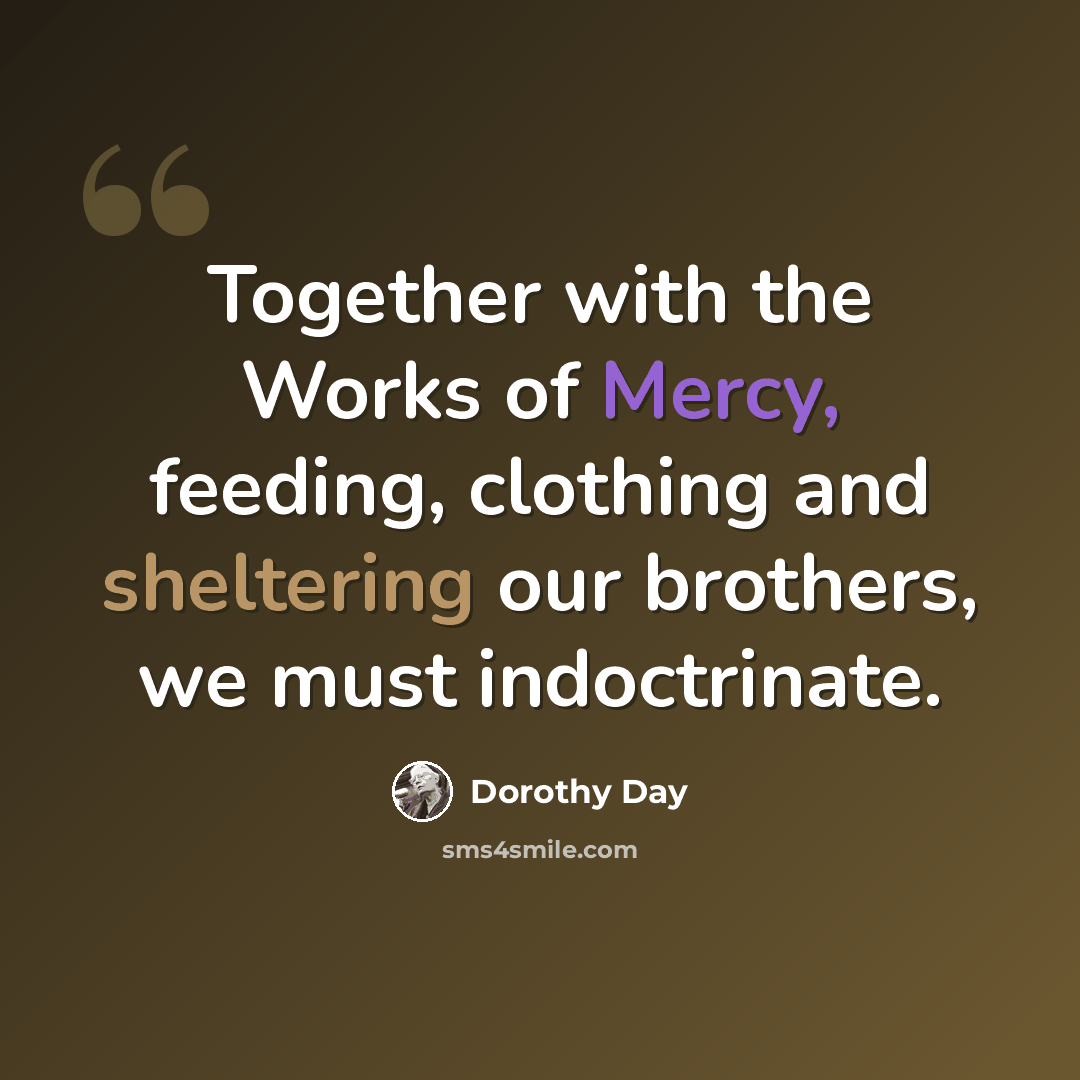 “Together with the Works of Mercy, feeding, clothing and sheltering our brothers, we must indoctrinate.” quote by Dorothy Day