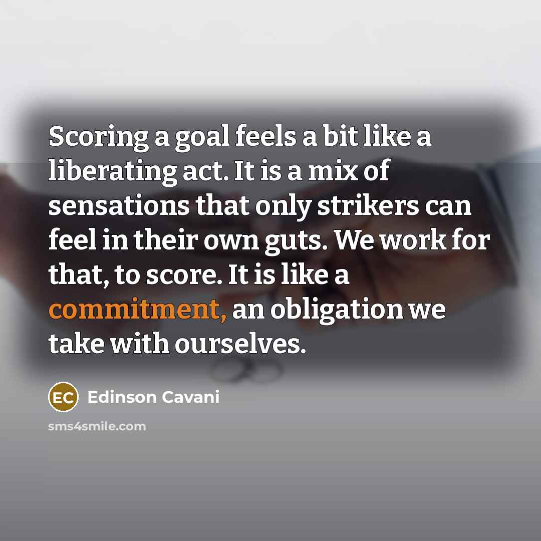 “Scoring a goal feels a bit like a liberating act. It is a mix of sensations that only strikers can feel in their own guts. We work for that, to score. It is like a commitment, an obligation we take with ourselves.” quote by Edinson Cavani