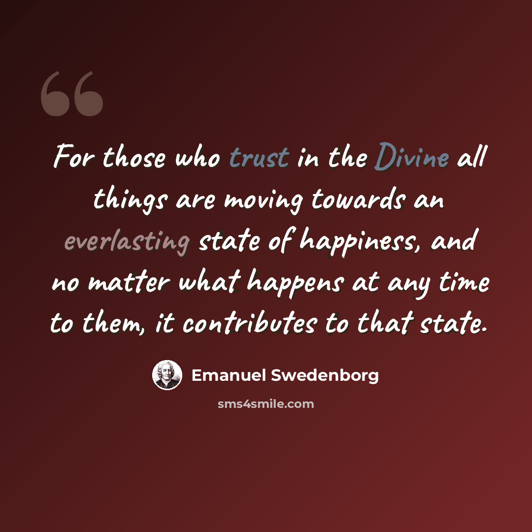 “For those who trust in the Divine all things are moving towards an everlasting state of happiness, and no matter what happens at any time to them, it contributes to that state.” quote by Emanuel Swedenborg