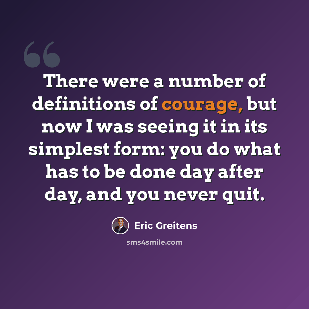 “There were a number of definitions of courage, but now I was seeing it in its simplest form: you do what has to be done day after day, and you never quit.” quote by Eric Greitens