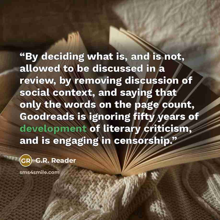 “By deciding what is, and is not, allowed to be discussed in a review, by removing discussion of social context, and saying that only the words on the page count, Goodreads is ignoring fifty years of development of literary criticism, and is engaging in censorship.” quote by G.R. Reader