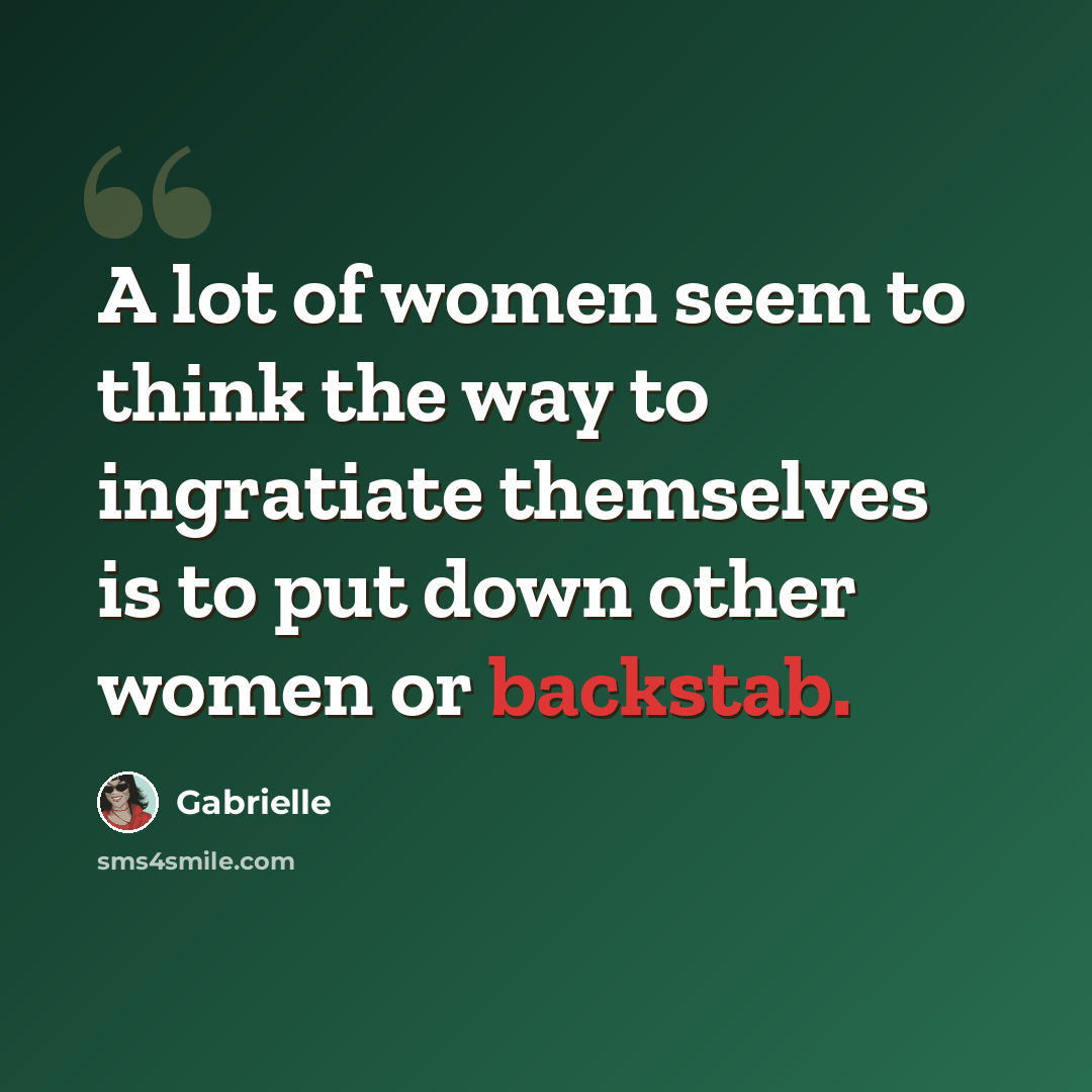 “A lot of women seem to think the way to ingratiate themselves is to put down other women or backstab.” quote by Gabrielle
