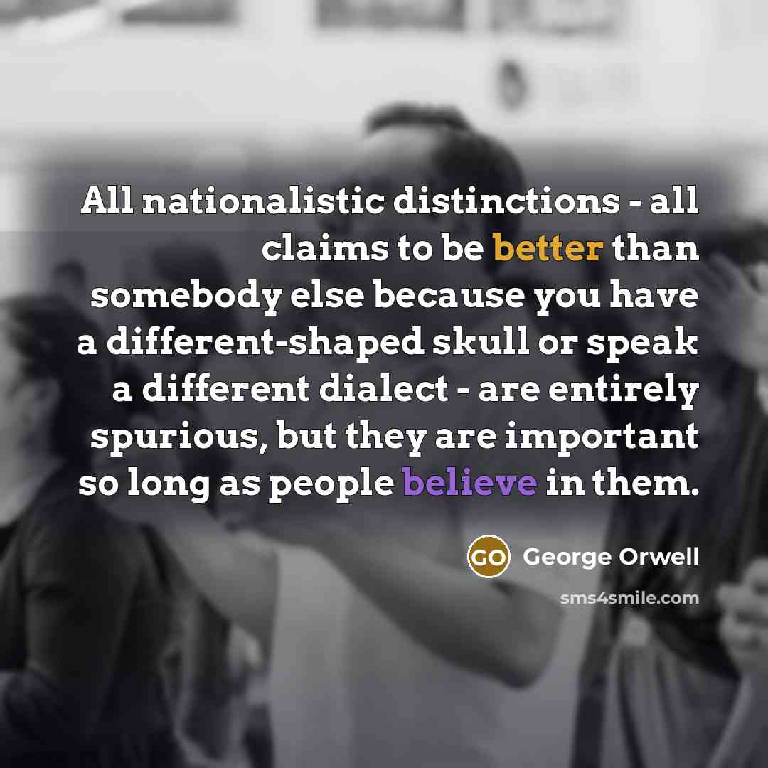 “All nationalistic distinctions - all claims to be better than somebody else because you have a different-shaped skull or speak a different dialect - are entirely spurious, but they are important so long as people believe in them.” quote by George Orwell