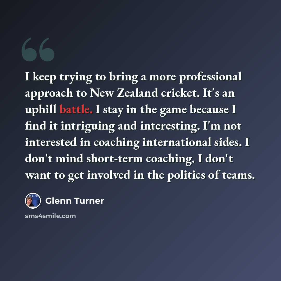 “I keep trying to bring a more professional approach to New Zealand cricket. It's an uphill battle. I stay in the game because I find it intriguing and interesting. I'm not interested in coaching international sides. I don't mind short-term coaching. I don't want to get involved in the politics of…” quote by Glenn Turner