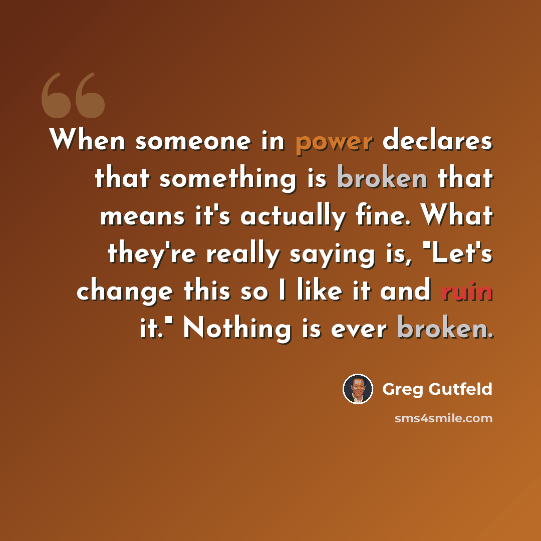 “When someone in power declares that something is broken that means it's actually fine. What they're really saying is, "Let's change this so I like it and ruin it." Nothing is ever broken.” quote by Greg Gutfeld