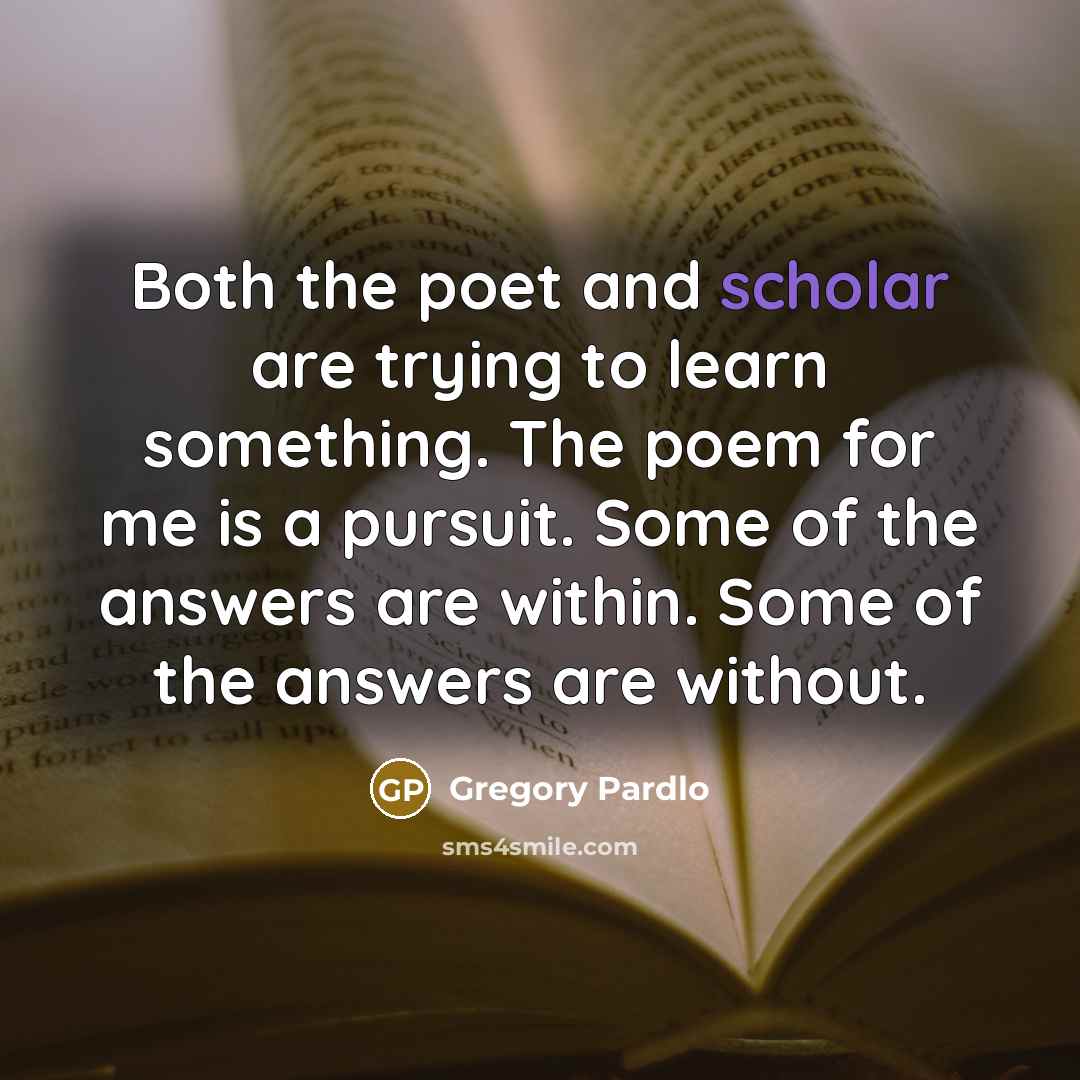 “Both the poet and scholar are trying to learn something. The poem for me is a pursuit. Some of the answers are within. Some of the answers are without.” quote by Gregory Pardlo