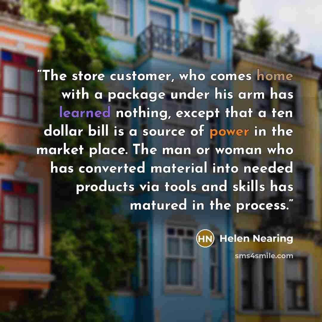 “The store customer, who comes home with a package under his arm has learned nothing, except that a ten dollar bill is a source of power in the market place. The man or woman who has converted material into needed products via tools and skills has matured in the process.” quote by Helen Nearing
