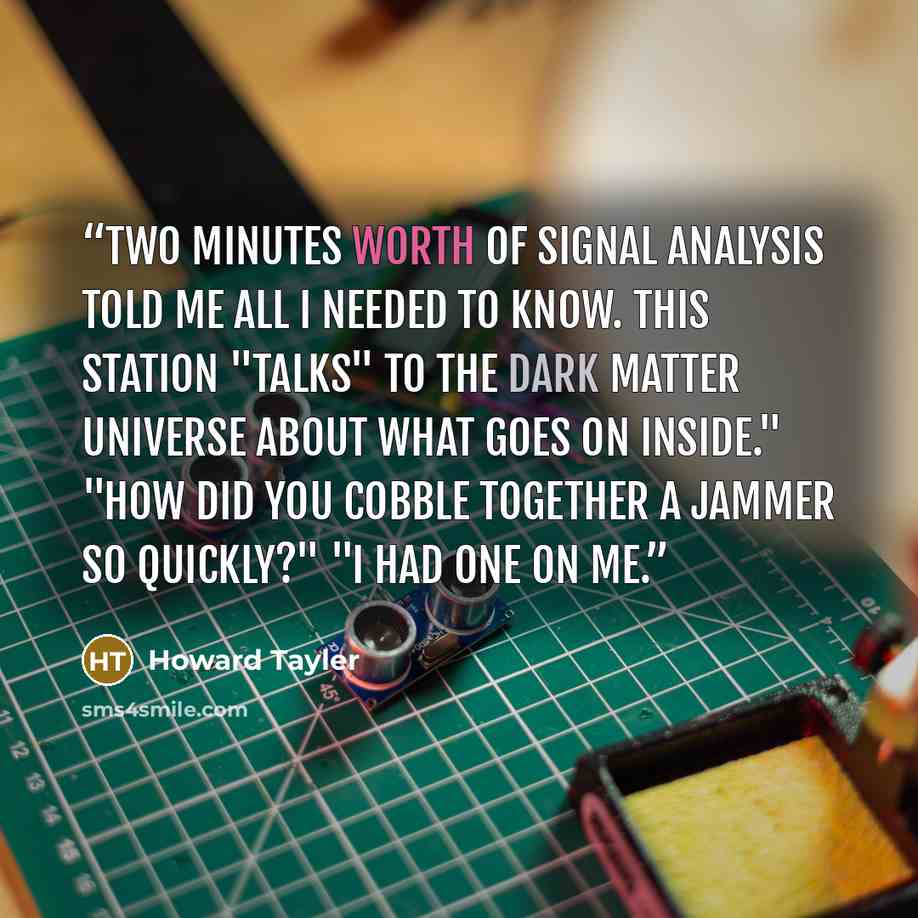 “Two minutes worth of signal analysis told me all I needed to know. This station "talks" to the dark matter universe about what goes on inside." "How did you cobble together a jammer so quickly?" "I had one on me.” quote by Howard Tayler