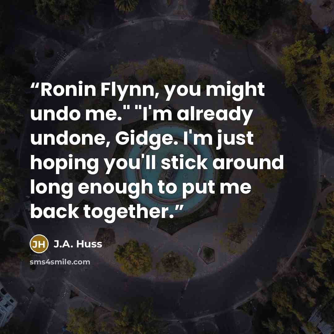 “Ronin Flynn, you might undo me." "I'm already undone, Gidge. I'm just hoping you'll stick around long enough to put me back together.” quote by J.A. Huss