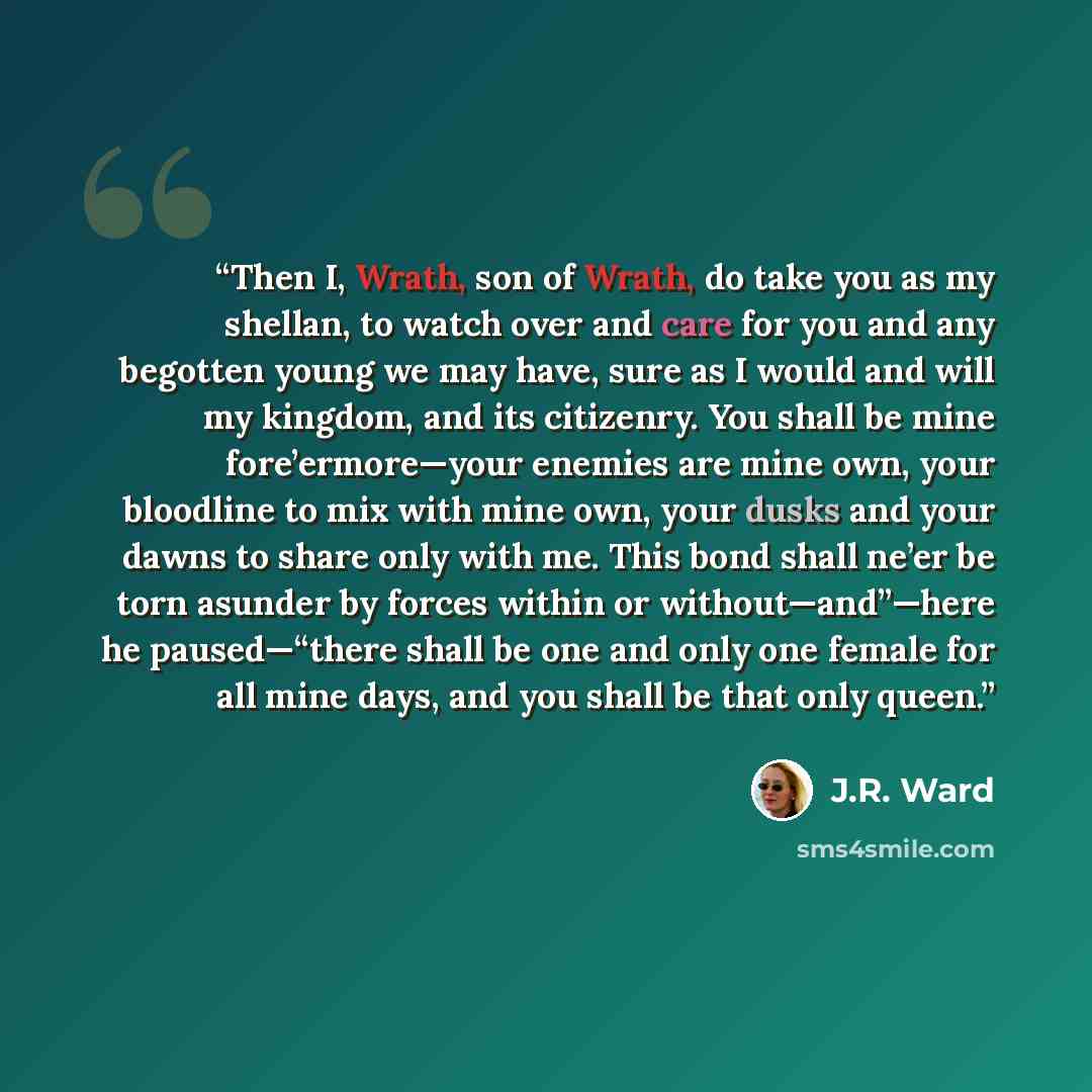 “Then I, Wrath, son of Wrath, do take you as my shellan, to watch over and care for you and any begotten young we may have, sure as I would and will my kingdom, and its citizenry. You shall be mine fore’ermore—your enemies are mine own, your bloodline to mix with mine own, your dusks and your dawns…” quote by J.R. Ward