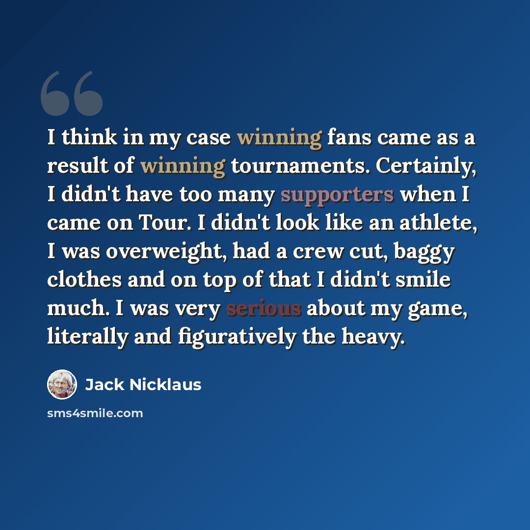 “I think in my case winning fans came as a result of winning tournaments. Certainly, I didn't have too many supporters when I came on Tour. I didn't look like an athlete, I was overweight, had a crew cut, baggy clothes and on top of that I didn't smile much. I was very serious about my game…” quote by Jack Nicklaus