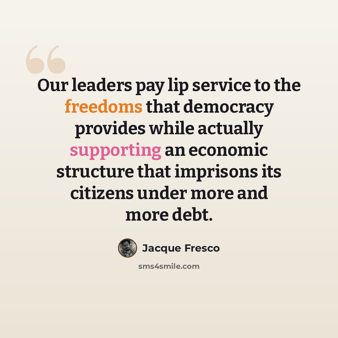“Our leaders pay lip service to the freedoms that democracy provides while actually supporting an economic structure that imprisons its citizens under more and more debt.” quote by Jacque Fresco