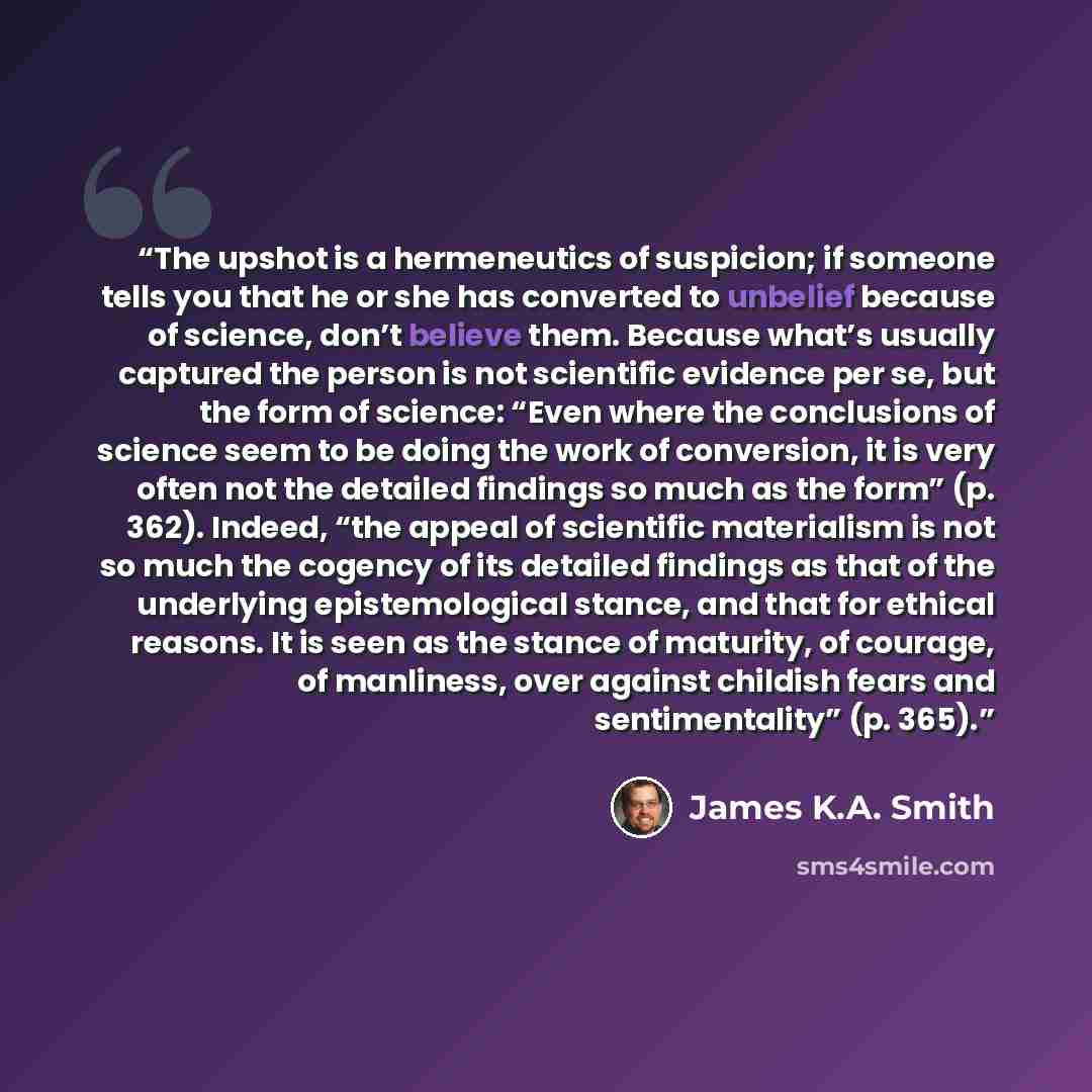 “The upshot is a hermeneutics of suspicion; if someone tells you that he or she has converted to unbelief because of science, don’t believe them. Because what’s usually captured the person is not scientific evidence per se, but the form of science: “Even where the conclusions of science seem to be…” quote by James K.A. Smith