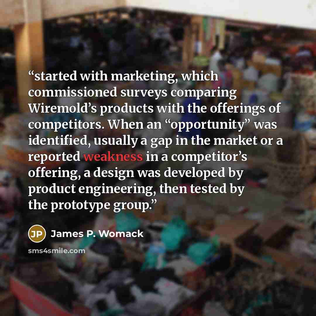 “started with marketing, which commissioned surveys comparing Wiremold’s products with the offerings of competitors. When an “opportunity” was identified, usually a gap in the market or a reported weakness in a competitor’s offering, a design was developed by product engineering, then tested by the…” quote by James P. Womack