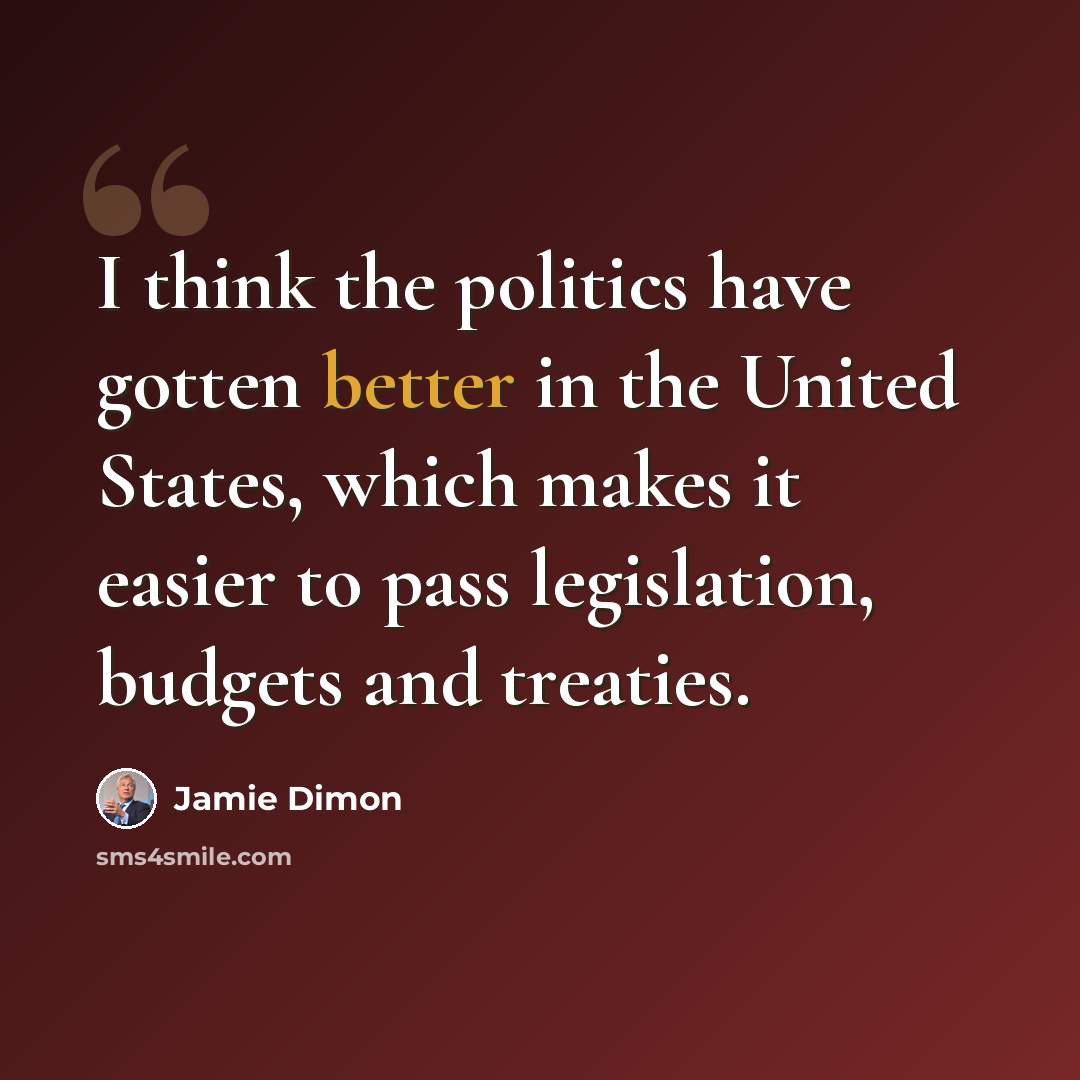 “I think the politics have gotten better in the United States, which makes it easier to pass legislation, budgets and treaties.” quote by Jamie Dimon