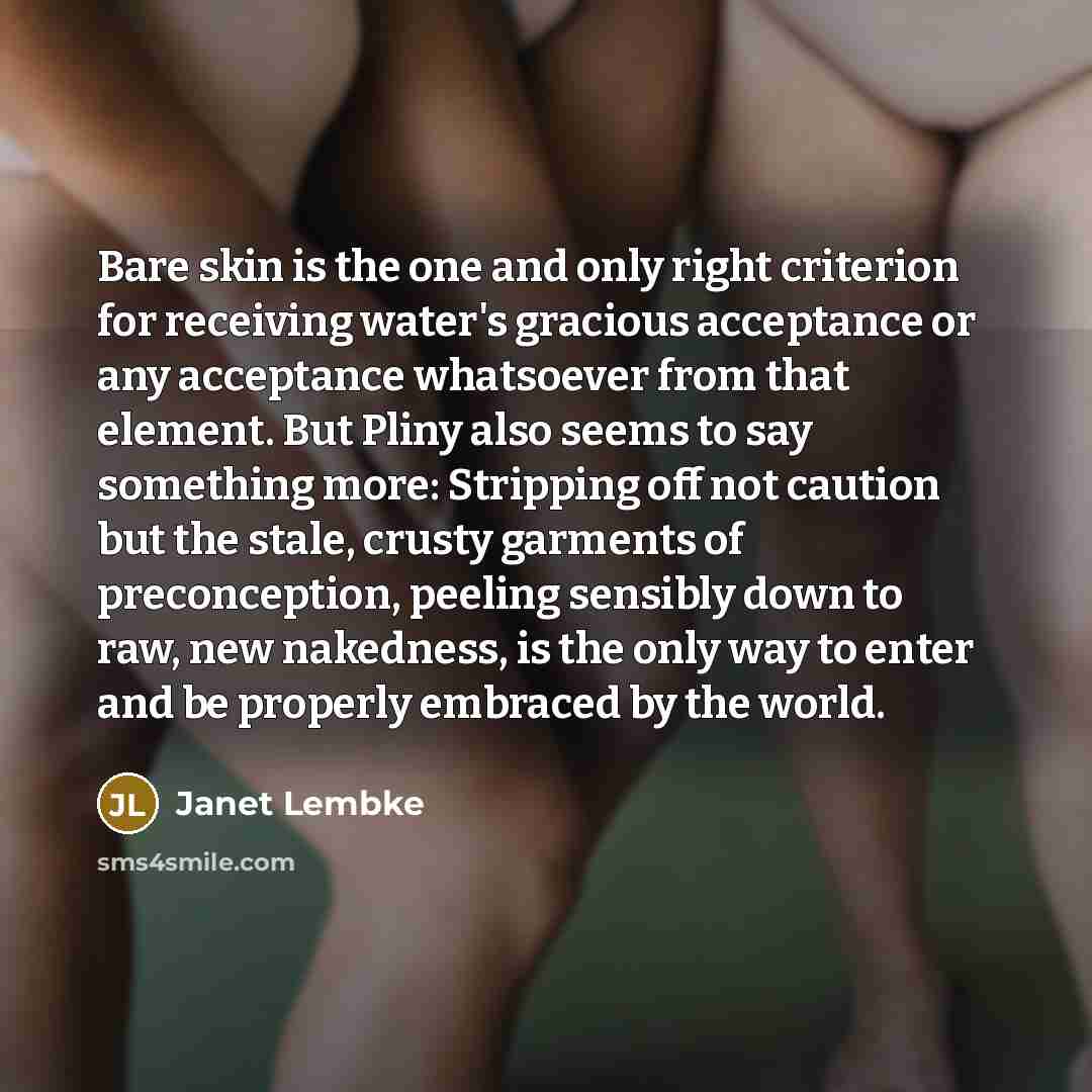 “Bare skin is the one and only right criterion for receiving water's gracious acceptance or any acceptance whatsoever from that element. But Pliny also seems to say something more: Stripping off not caution but the stale, crusty garments of preconception, peeling sensibly down to raw, new…” quote by Janet Lembke