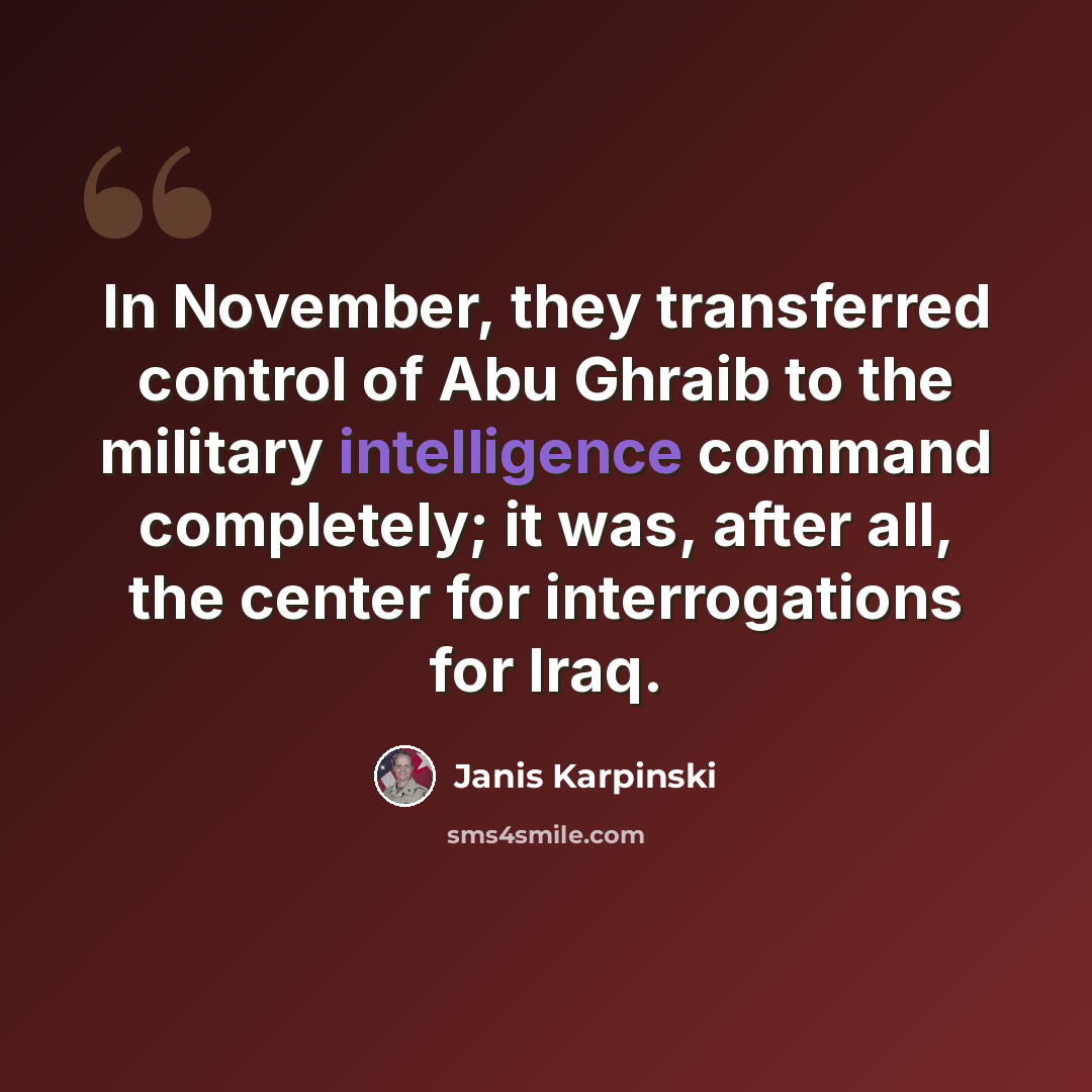 “In November, they transferred control of Abu Ghraib to the military intelligence command completely; it was, after all, the center for interrogations for Iraq.” quote by Janis Karpinski