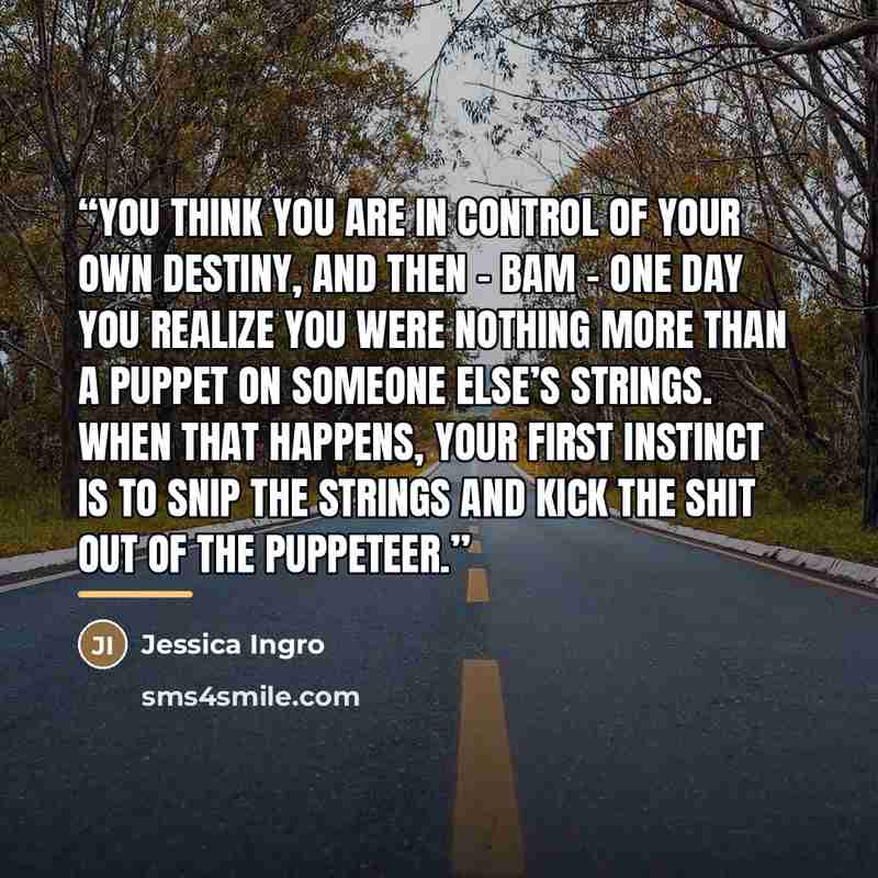 “You think you are in control of your own destiny, and then – Bam – one day you realize you were nothing more than a puppet on someone else’s strings. When that happens, your first instinct is to snip the strings and kick the shit out of the puppeteer.” quote by Jessica Ingro