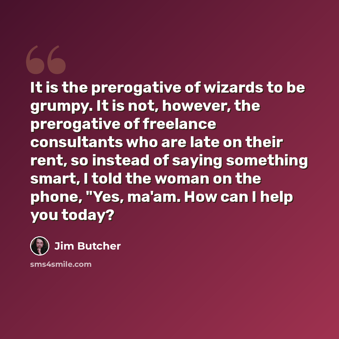 “It is the prerogative of wizards to be grumpy. It is not, however, the prerogative of freelance consultants who are late on their rent, so instead of saying something smart, I told the woman on the phone, "Yes, ma'am. How can I help you today?” quote by Jim Butcher