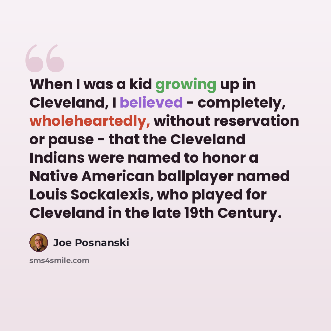 “When I was a kid growing up in Cleveland, I believed - completely, wholeheartedly, without reservation or pause - that the Cleveland Indians were named to honor a Native American ballplayer named Louis Sockalexis, who played for Cleveland in the late 19th Century.” quote by Joe Posnanski