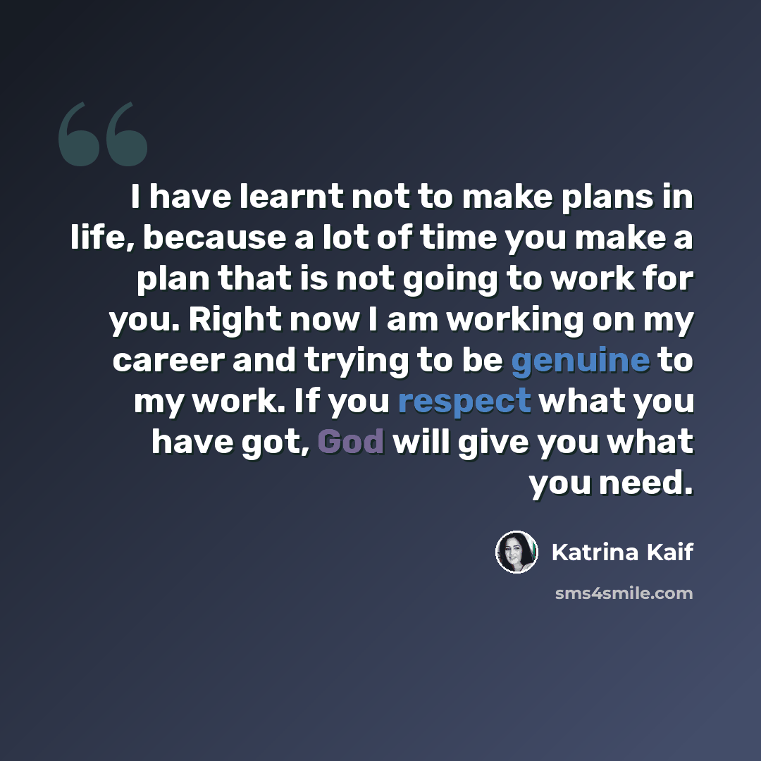 “I have learnt not to make plans in life, because a lot of time you make a plan that is not going to work for you. Right now I am working on my career and trying to be genuine to my work. If you respect what you have got, God will give you what you need.” quote by Katrina Kaif