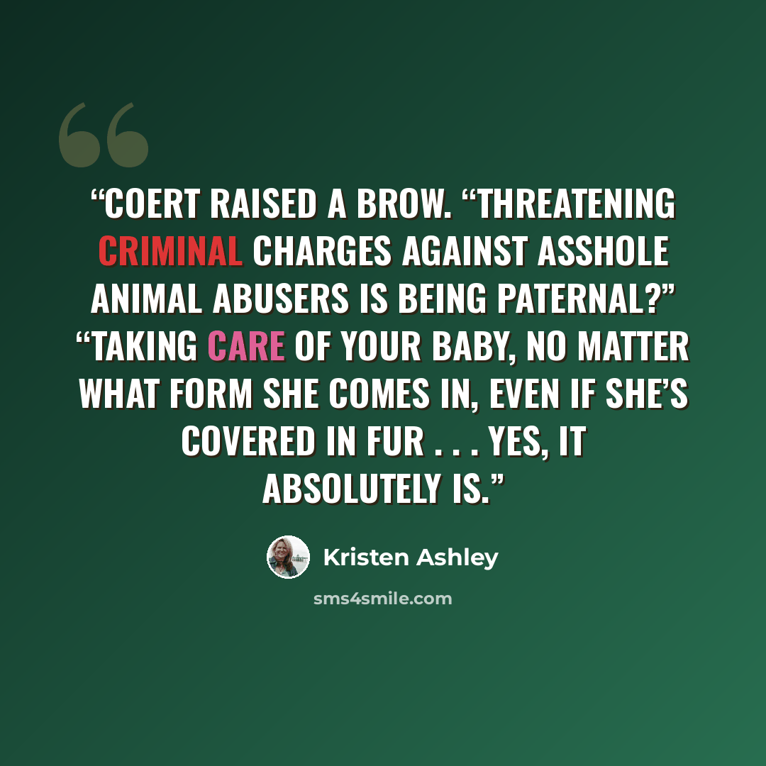 “Coert raised a brow. “Threatening criminal charges against asshole animal abusers is being paternal?” “Taking care of your baby, no matter what form she comes in, even if she’s covered in fur . . . yes, it absolutely is.” quote by Kristen Ashley