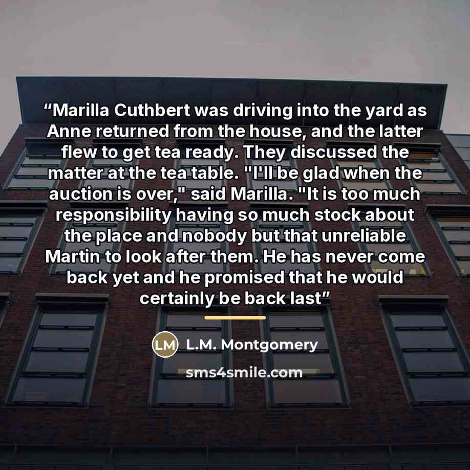 “Marilla Cuthbert was driving into the yard as Anne returned from the house, and the latter flew to get tea ready. They discussed the matter at the tea table. "I'll be glad when the auction is over," said Marilla. "It is too much responsibility having so much stock about the place and nobody but…” quote by L.M. Montgomery