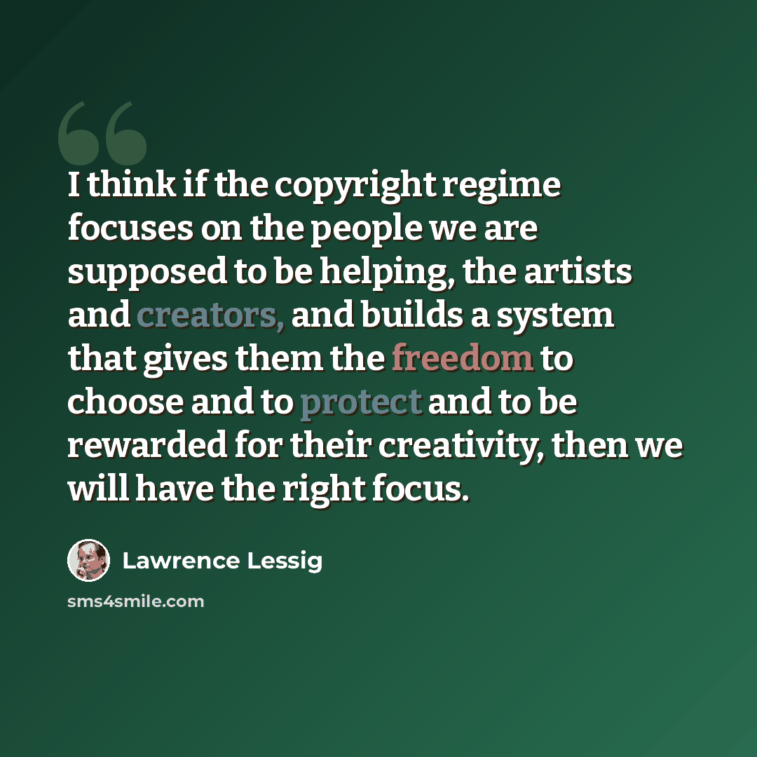 “I think if the copyright regime focuses on the people we are supposed to be helping, the artists and creators, and builds a system that gives them the freedom to choose and to protect and to be rewarded for their creativity, then we will have the right focus.” quote by Lawrence Lessig
