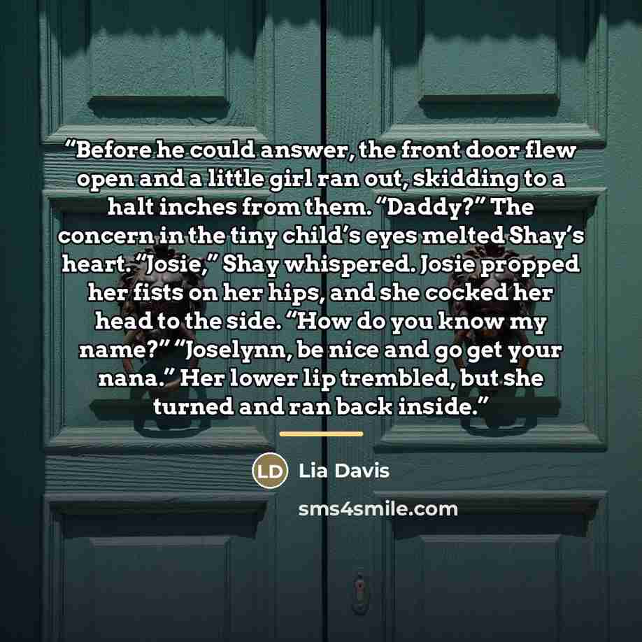 “Before he could answer, the front door flew open and a little girl ran out, skidding to a halt inches from them. “Daddy?” The concern in the tiny child’s eyes melted Shay’s heart. “Josie,” Shay whispered. Josie propped her fists on her hips, and she cocked her head to the side. “How do you know my…” quote by Lia Davis