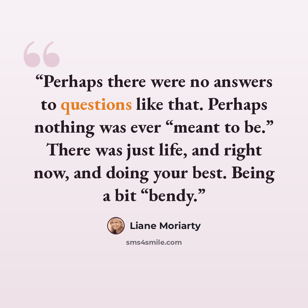 “Perhaps there were no answers to questions like that. Perhaps nothing was ever “meant to be.” There was just life, and right now, and doing your best. Being a bit “bendy.” quote by Liane Moriarty