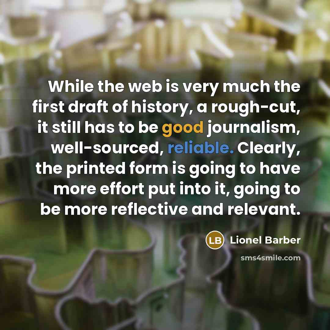 “While the web is very much the first draft of history, a rough-cut, it still has to be good journalism, well-sourced, reliable. Clearly, the printed form is going to have more effort put into it, going to be more reflective and relevant.” quote by Lionel Barber