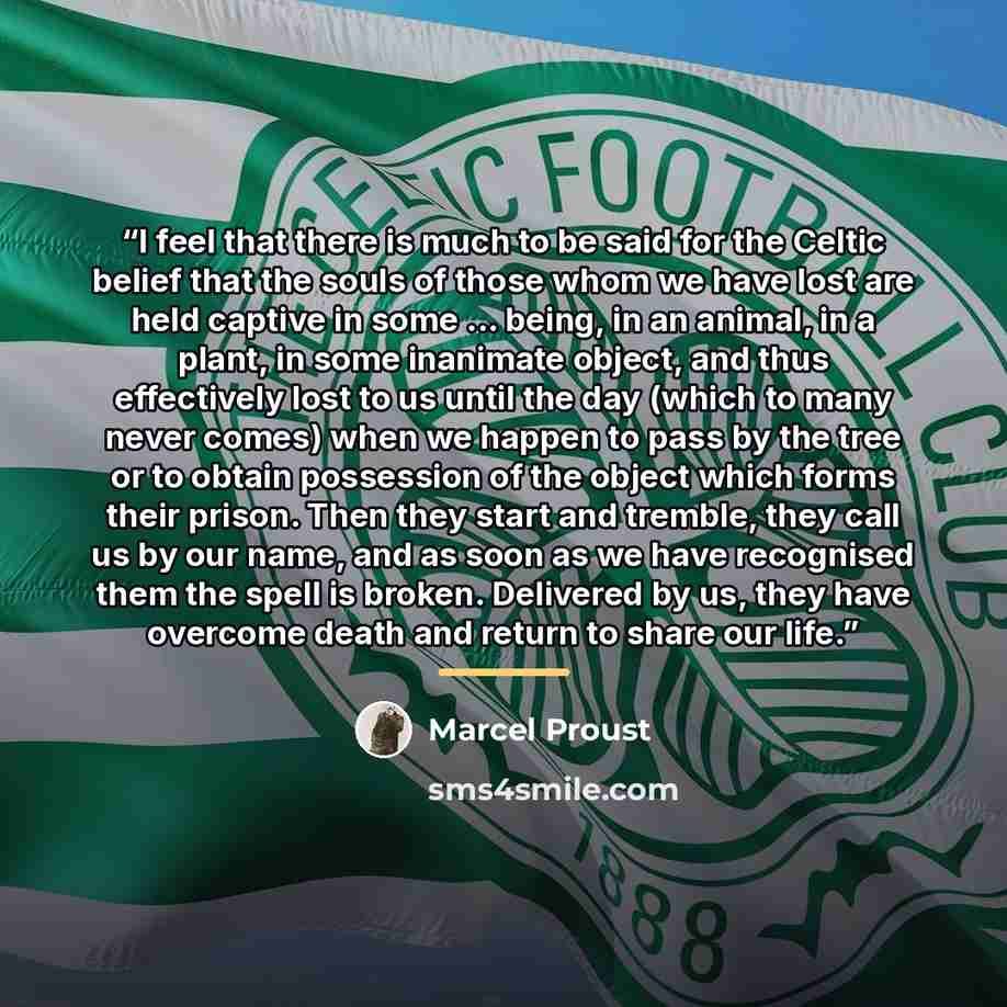 “I feel that there is much to be said for the Celtic belief that the souls of those whom we have lost are held captive in some ... being, in an animal, in a plant, in some inanimate object, and thus effectively lost to us until the day (which to many never comes) when we happen to pass by the tree…” quote by Marcel Proust