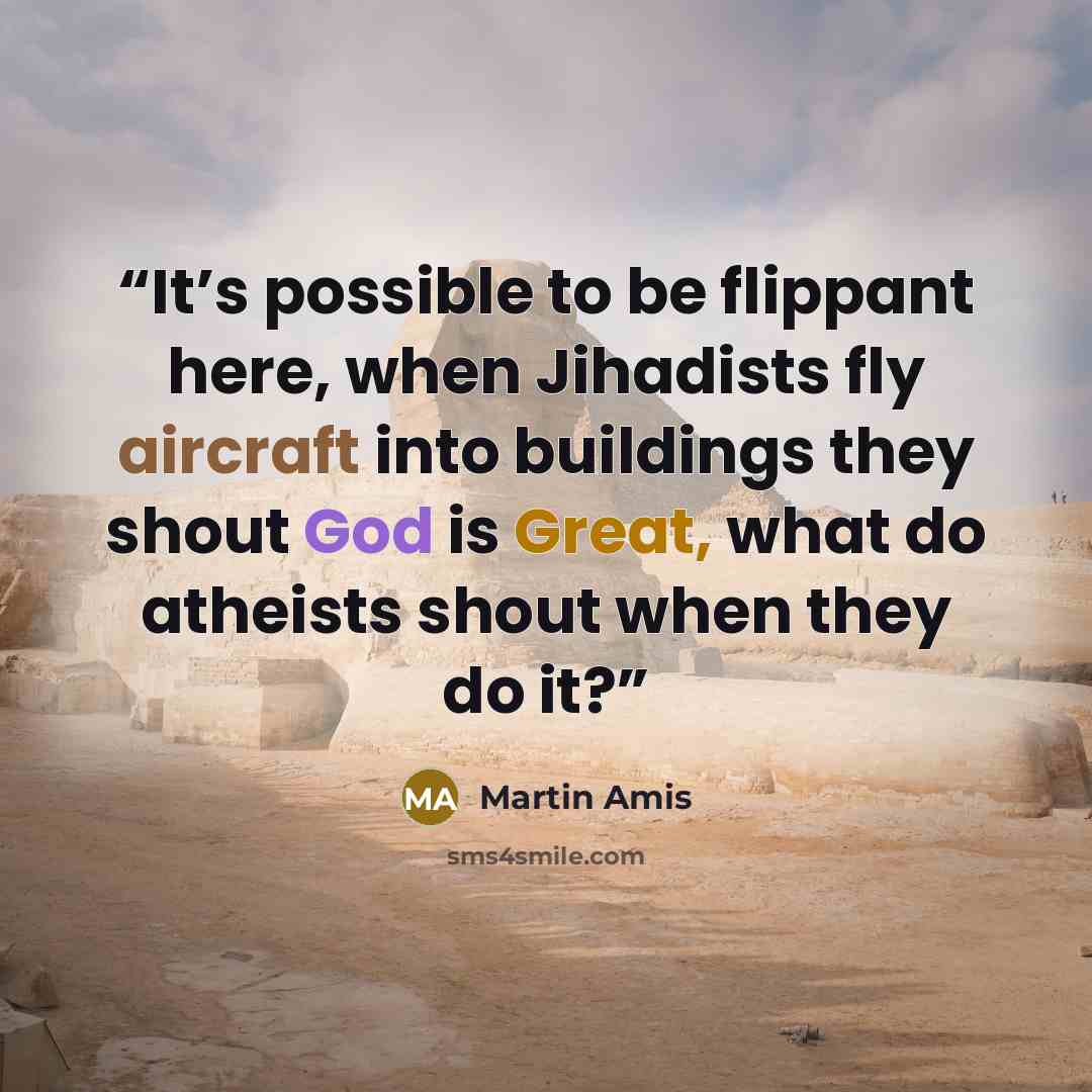 “It’s possible to be flippant here, when Jihadists fly aircraft into buildings they shout God is Great, what do atheists shout when they do it?” quote by Martin Amis
