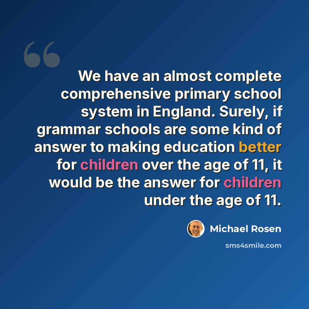 “We have an almost complete comprehensive primary school system in England. Surely, if grammar schools are some kind of answer to making education better for children over the age of 11, it would be the answer for children under the age of 11.” quote by Michael Rosen
