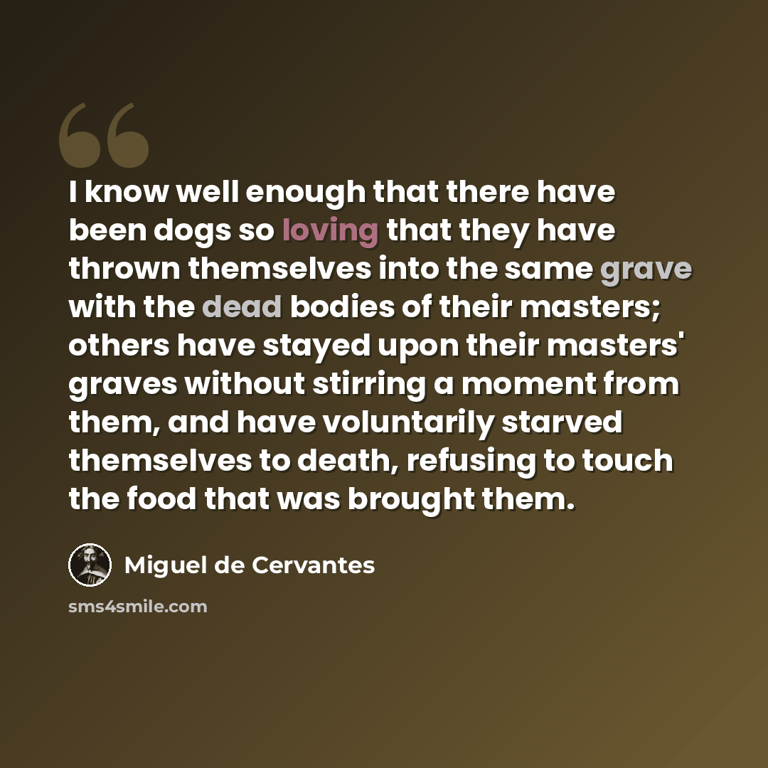 “I know well enough that there have been dogs so loving that they have thrown themselves into the same grave with the dead bodies of their masters; others have stayed upon their masters' graves without stirring a moment from them, and have voluntarily starved themselves to death, refusing to touch…” quote by Miguel de Cervantes