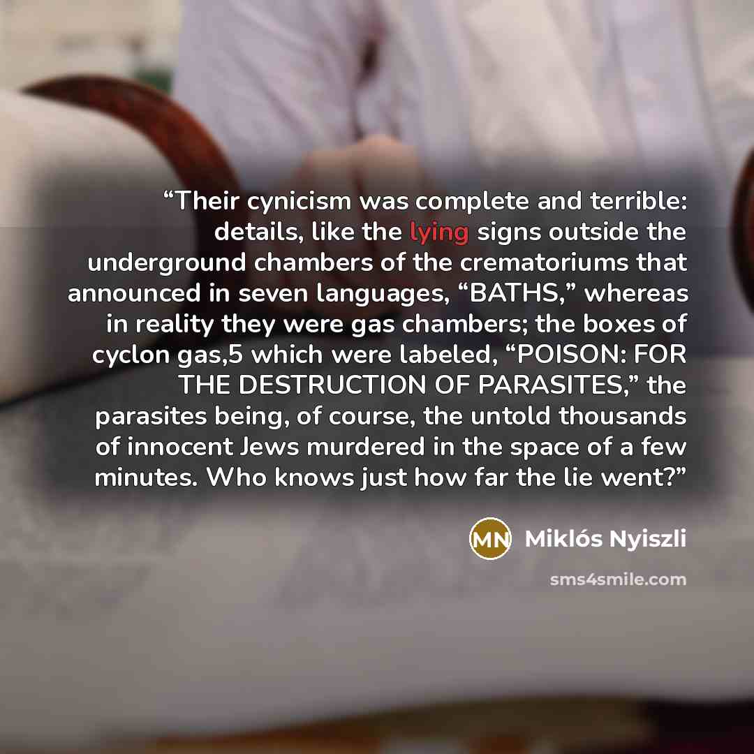 “Their cynicism was complete and terrible: details, like the lying signs outside the underground chambers of the crematoriums that announced in seven languages, “BATHS,” whereas in reality they were gas chambers; the boxes of cyclon gas,5 which were labeled, “POISON: FOR THE DESTRUCTION OF…” quote by Miklós Nyiszli