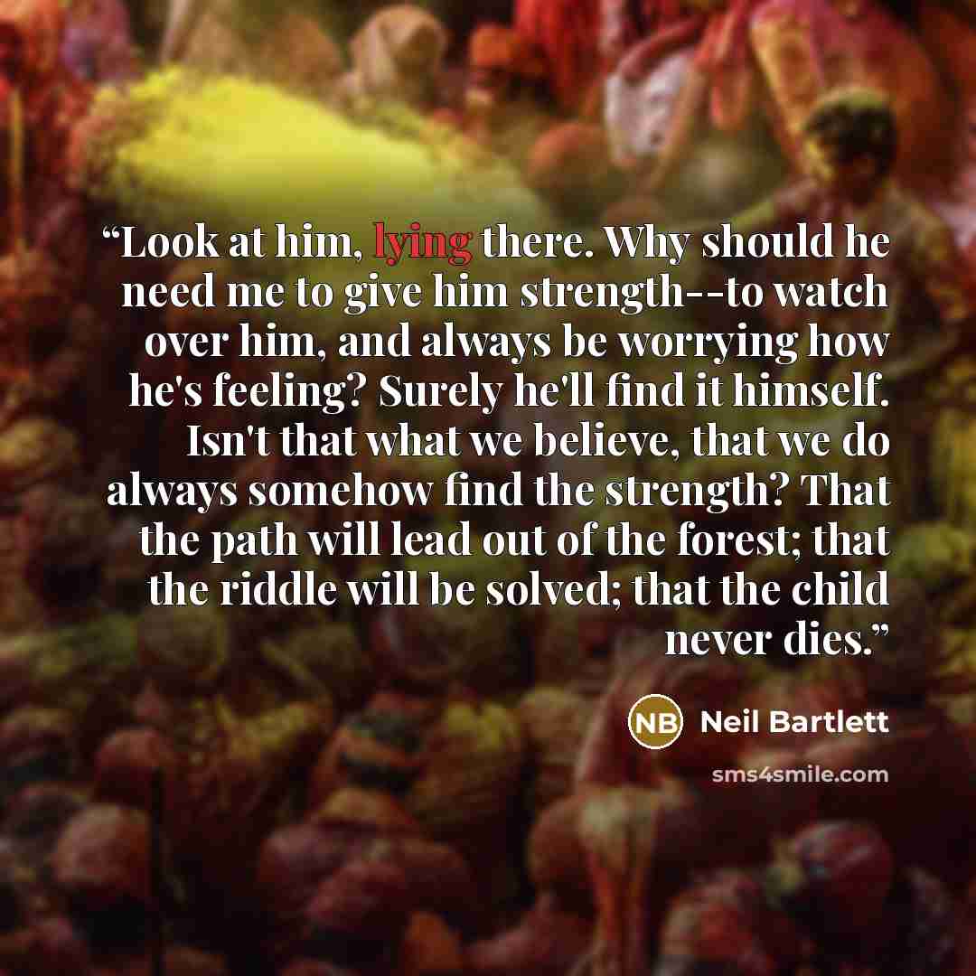 “Look at him, lying there. Why should he need me to give him strength--to watch over him, and always be worrying how he's feeling? Surely he'll find it himself. Isn't that what we believe, that we do always somehow find the strength? That the path will lead out of the forest; that the riddle will…” quote by Neil Bartlett