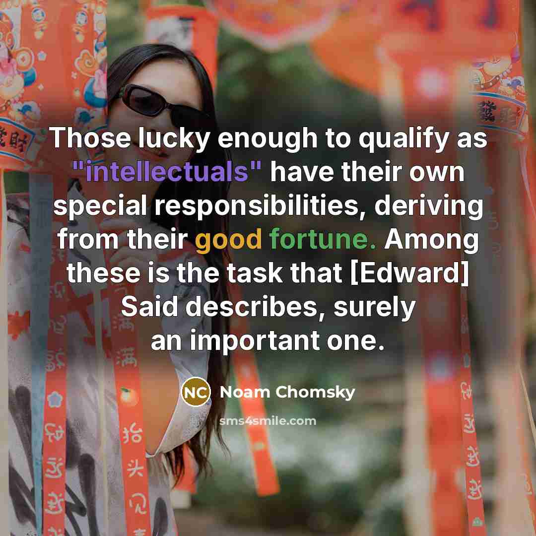 “Those lucky enough to qualify as "intellectuals" have their own special responsibilities, deriving from their good fortune. Among these is the task that [Edward] Said describes, surely an important one.” quote by Noam Chomsky