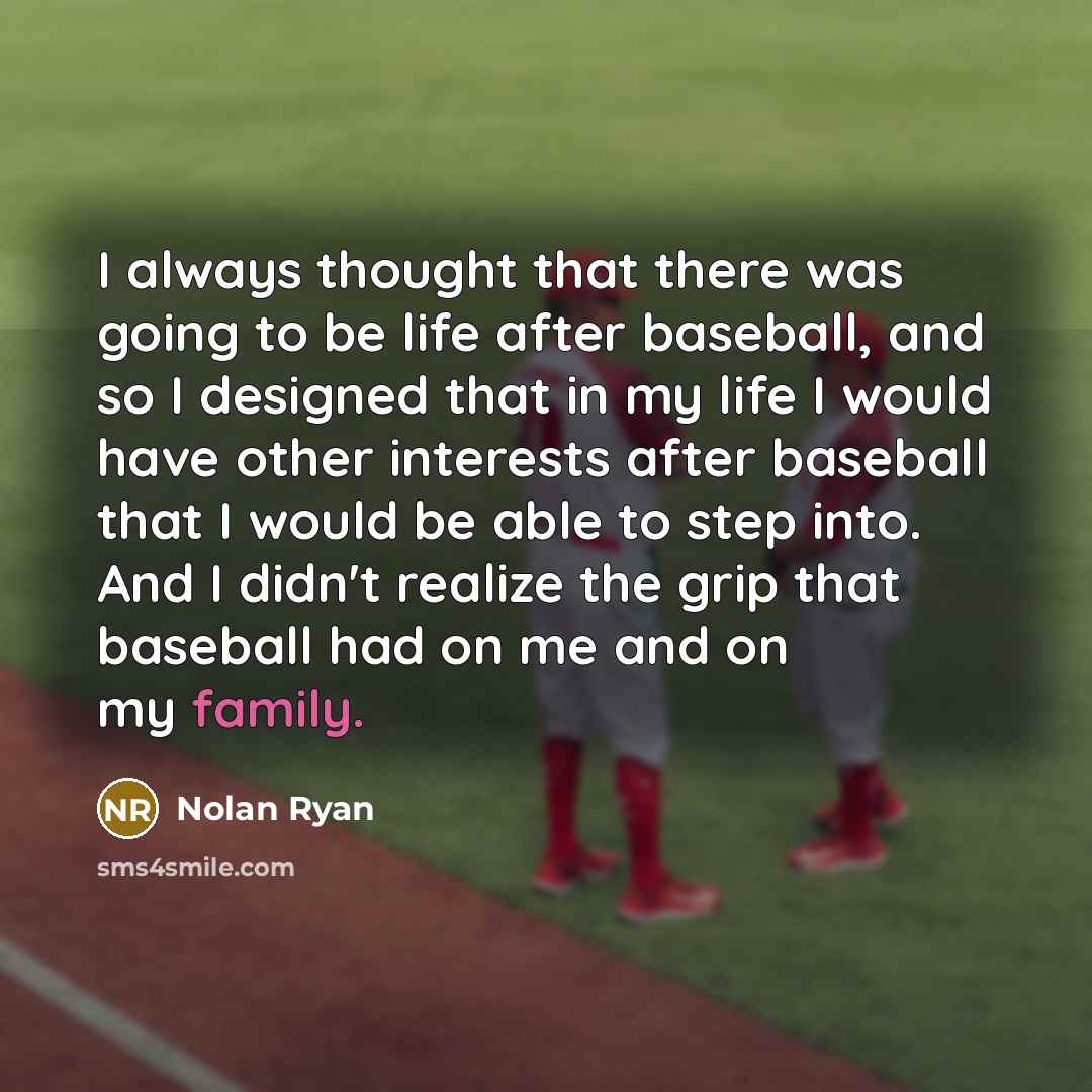 “I always thought that there was going to be life after baseball, and so I designed that in my life I would have other interests after baseball that I would be able to step into. And I didn't realize the grip that baseball had on me and on my family.” quote by Nolan Ryan