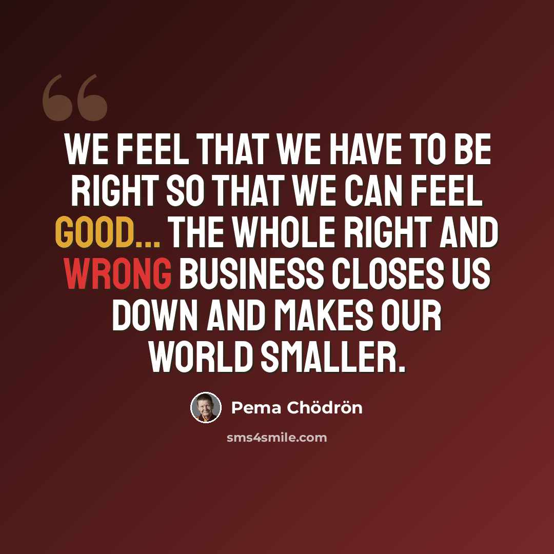 “We feel that we have to be right so that we can feel good... The whole right and wrong business closes us down and makes our world smaller.” quote by Pema Chodron