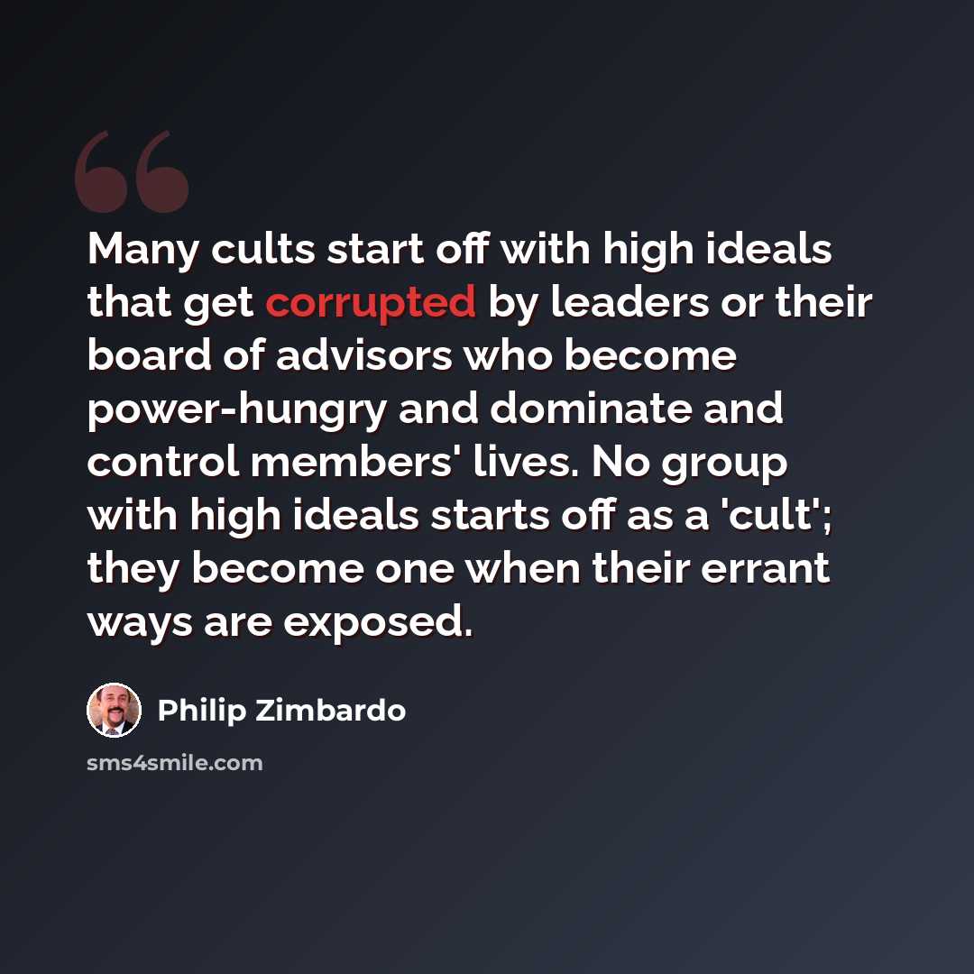 “Many cults start off with high ideals that get corrupted by leaders or their board of advisors who become power-hungry and dominate and control members' lives. No group with high ideals starts off as a 'cult'; they become one when their errant ways are exposed.” quote by Philip Zimbardo