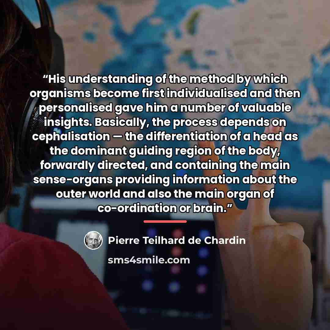 “His understanding of the method by which organisms become first individualised and then personalised gave him a number of valuable insights. Basically, the process depends on cephalisation — the differentiation of a head as the dominant guiding region of the body, forwardly directed, and…” quote by Pierre Teilhard de Chardin