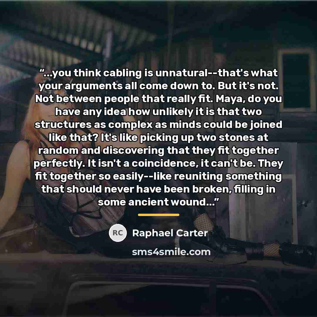 “...you think cabling is unnatural--that's what your arguments all come down to. But it's not. Not between people that really fit. Maya, do you have any idea how unlikely it is that two structures as complex as minds could be joined like that? It's like picking up two stones at random and…” quote by Raphael Carter