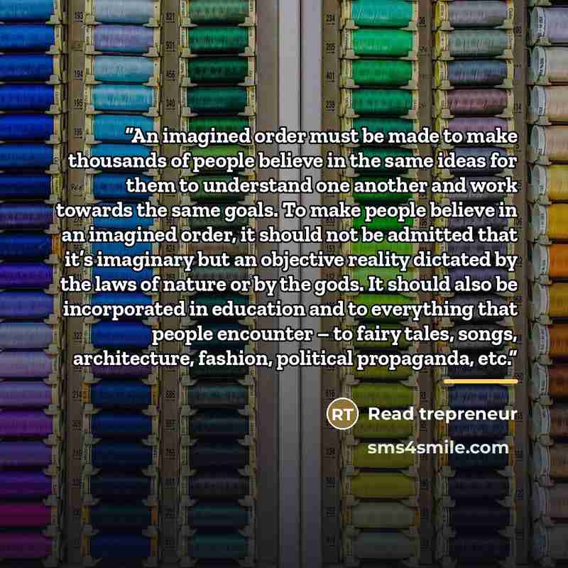 “An imagined order must be made to make thousands of people believe in the same ideas for them to understand one another and work towards the same goals. To make people believe in an imagined order, it should not be admitted that it’s imaginary but an objective reality dictated by the laws of…” quote by Read trepreneur