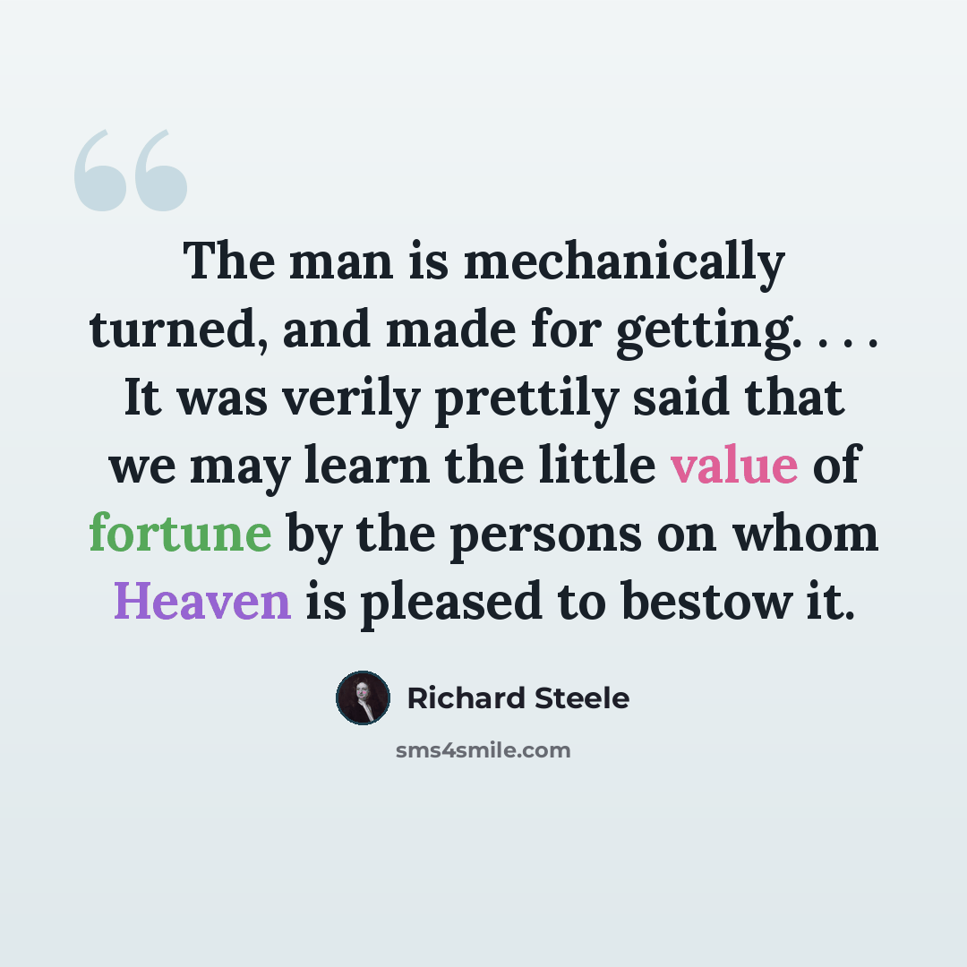 “The man is mechanically turned, and made for getting. . . . It was verily prettily said that we may learn the little value of fortune by the persons on whom Heaven is pleased to bestow it.” quote by Richard Steele
