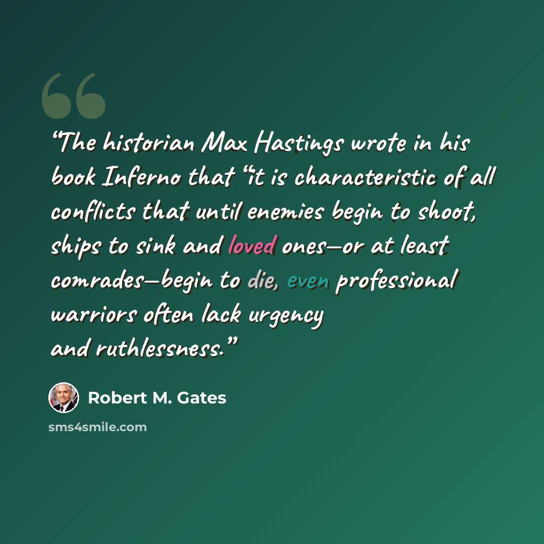 “The historian Max Hastings wrote in his book Inferno that “it is characteristic of all conflicts that until enemies begin to shoot, ships to sink and loved ones—or at least comrades—begin to die, even professional warriors often lack urgency and ruthlessness.” quote by Robert M. Gates